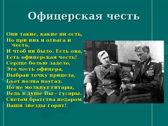 Офицерская честь Они такие, какие ни есть, Но при них и отвага и честь, И чтоб ни было. Есть она, Есть офицерская честь! Сердце болью задело, Это честь офицера, Выбрав точку прицела, Бьет волна наугад. Но не молкнут гитары, Ведь в душе Вы - гусары. Светом братства недаром Ваши звезды горят! 