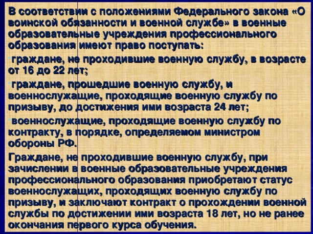 В соответствии с положениями Федерального закона «О воинской обязанности и военной службе» в военные образовательные учреждения профессионального образования имеют право поступать: граждане, не проходившие военную службу, в возрасте от 16 до 22 лет; граждане, прошедшие военную службу, и военнослужащие, проходящие военную службу по призыву, до достижения ими возраста 24 лет; военнослужащие, проходящие военную службу по контракту, в порядке, определяемом министром обороны РФ. Граждане, не проходившие военную службу, при зачислении в военные образовательные учреждения профессионального образования приобретают статус военнослужащих, проходящих военную службу по призыву, и заключают контракт о прохождении военной службы по достижении ими возраста 18 лет, но не ранее окончания первого курса обучения. 