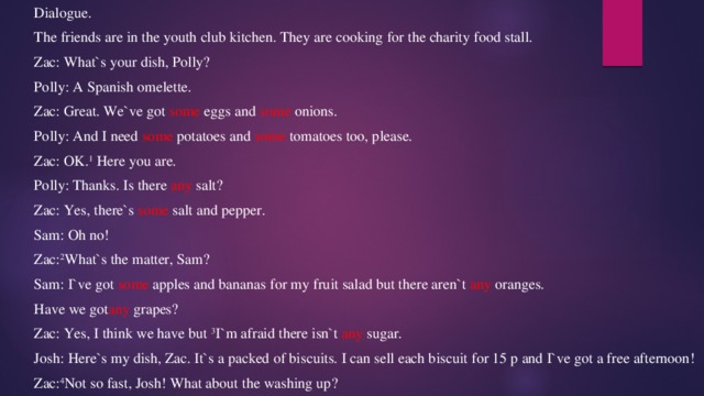 Dialogue. The friends are in the youth club kitchen. They are cooking for the charity food stall. Zac: What`s your dish, Polly? Polly: A Spanish omelette. Zac: Great. We`ve got some eggs and some onions. Polly: And I need some potatoes and some tomatoes too, please. Zac: OK. 1 Here you are. Polly: Thanks. Is there any salt? Zac: Yes, there`s some salt and pepper. Sam: Oh no! Zac: 2 What`s the matter, Sam? Sam: I`ve got some apples and bananas for my fruit salad but there aren`t any oranges. Have we got any grapes? Zac: Yes, I think we have but 3 I`m afraid there isn`t any sugar. Josh: Here`s my dish, Zac. It`s a packed of biscuits. I can sell each biscuit for 15 p and I`ve got a free afternoon! Zac: 4 Not so fast, Josh! What about the washing up? 