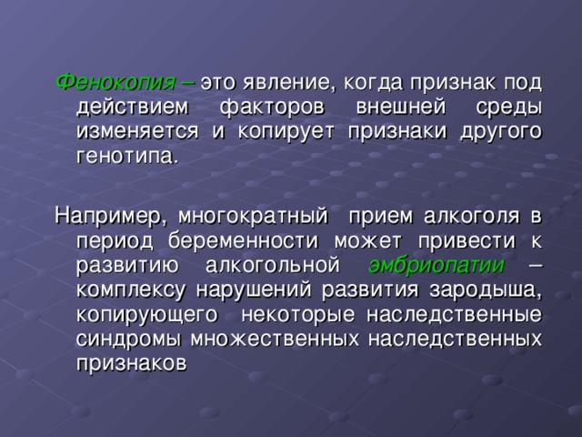 Фенокопия – это явление, когда признак под действием факторов внешней среды изменяется и копирует признаки другого генотипа. Например, многократный прием алкоголя в период беременности может привести к развитию алкогольной эмбриопатии  – комплексу нарушений развития зародыша, копирующего некоторые наследственные синдромы множественных наследственных признаков 