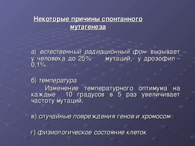 Некоторые причины спонтанного мутагенеза  а) естественный радиационный фон - вызывает у человека до 25%  мутаций, у дрозофил - 0,1%.  б) температура   Изменение температурного оптимума на каждые 10 градусов в 5 раз увеличивает частоту мутаций.  в) случайные повреждения генов и хромосом   г) физиологическое состояние клеток 
