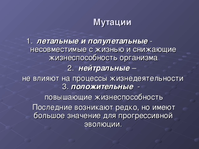 Мутации  1. летальные и полулетальные -  несовместимые с жизнью и снижающие жизнеспособность организма  2. нейтральные –  не влияют на процессы жизнедеятельности 3. положительные -  повышающие жизнеспособность  Последние возникают редко, но имеют большое значение для прогрессивной эволюции. 