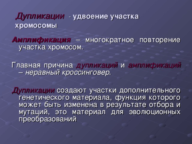 Дупликации - удвоение участка хромосомы Амплификация  – многократное повторение участка хромосом. Главная причина дупликаций  и амплификаций  – неравный кроссинговер .  Дупликации создают участки дополнительного генетического материала, функция которого может быть изменена в результате отбора и мутаций, это материал для эволюционных преобразований 
