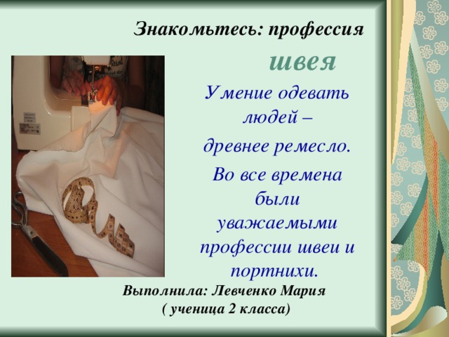 Знакомьтесь: профессия  швея Умение одевать людей –  древнее ремесло. Во все времена были уважаемыми профессии швеи и портнихи. Выполнила: Левченко Мария  ( ученица 2 класса) 