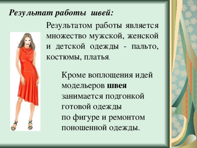 Результат работы швей: Результатом работы является множество мужской, женской и детской одежды - пальто, костюмы, платья . Кроме воплощения идей модельеров швея занимается подгонкой готовой одежды по фигуре и ремонтом поношенной одежды. 