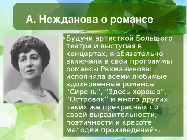 А. Нежданова о романсе  «Будучи артисткой Большого театра и выступая в концертах, я обязательно включала в свои программы романсы Рахманинова: исполняла всеми любимые вдохновенные романсы “Сирень”, “Здесь хорошо”, “Островок” и много других, таких же прекрасных по своей выразительности, поэтичности и красоте мелодии произведений».  