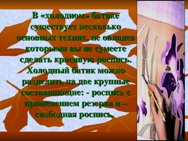 В «холодном» батике существует несколько основных техник, не овладев которыми вы не сумеете сделать красивую роспись. Холодный батик можно разделить на две крупные составляющие: - роспись с применением резерва и – свободная роспись. 