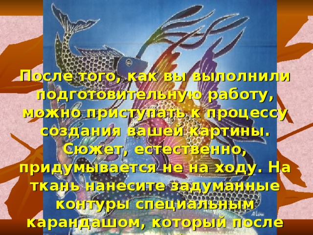 После того, как вы выполнили подготовительную работу, можно приступать к процессу создания вашей картины. Сюжет, естественно, придумывается не на ходу. На ткань нанесите задуманные контуры специальным карандашом, который после стирки сойдет. 