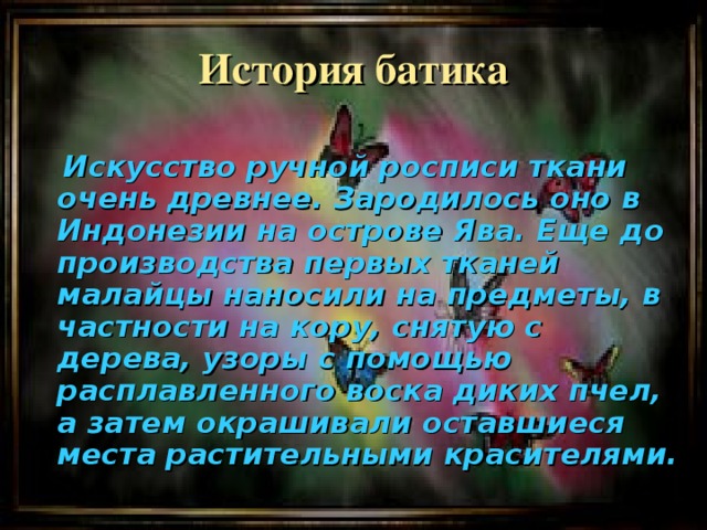 История батика   Искусство ручной росписи ткани очень древнее. Зародилось оно в Индонезии на острове Ява. Еще до производства первых тканей малайцы наносили на предметы, в частности на кору, снятую с дерева, узоры с помощью расплавленного воска диких пчел, а затем окрашивали оставшиеся места растительными красителями.  