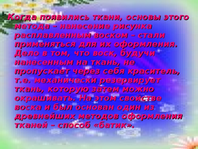 Когда появились ткани, основы этого метода – нанесение рисунка расплавленным воском – стали применяться для их оформления. Дело в том, что воск, будучи нанесенным на ткань, не пропускает через себя краситель, т.е. механически резервирует ткань, которую затем можно окрашивать. На этом свойстве воска и был основан один из древнейших методов оформления тканей – способ «батик». 