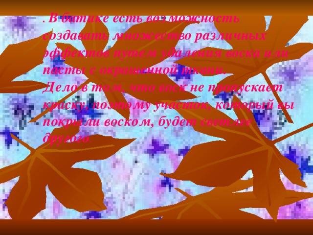 . В батике есть возможность создавать множество различных эффектов путем удаления воска или пасты с окрашенной ткани. Дело в том, что воск не пропускает краску, поэтому участок, который вы покрыли воском, будет светлее другого .  . В батике есть возможность создавать множество различных эффектов путем удаления воска или пасты с окрашенной ткани. Дело в том, что воск не пропускает краску, поэтому участок, который вы покрыли воском, будет светлее другого .  