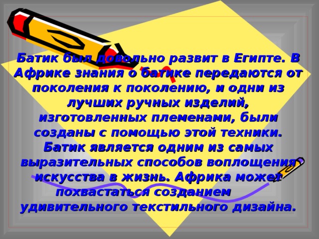  Батик был довольно развит в Египте. В Африке знания о батике передаются от поколения к поколению, и одни из лучших ручных изделий, изготовленных племенами, были созданы с помощью этой техники. Батик является одним из самых выразительных способов воплощения искусства в жизнь. Африка может похвастаться созданием удивительного текстильного дизайна. 
