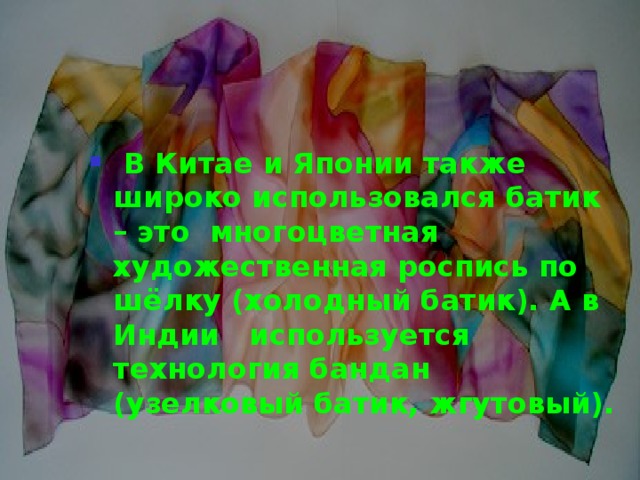  В Китае и Японии также широко использовался батик – это многоцветная художественная роспись по шёлку (холодный батик). А в Индии используется технология бандан (узелковый батик, жгутовый).  