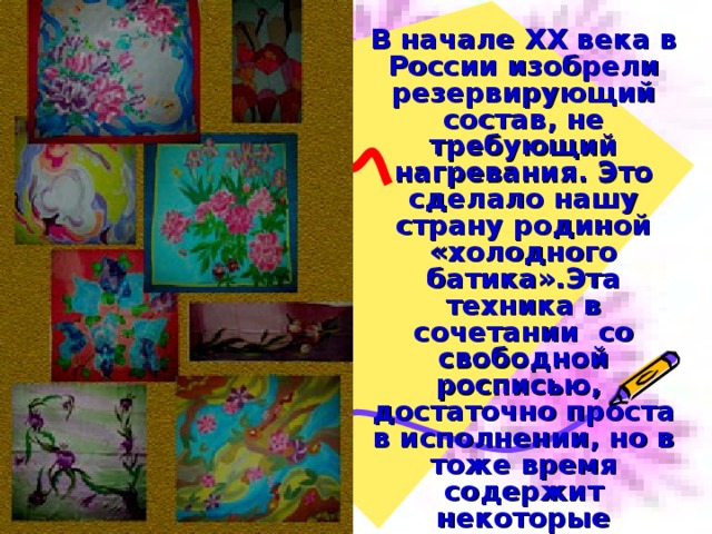  В начале ХХ века в России изобрели резервирующий состав, не требующий нагревания. Это сделало нашу страну родиной «холодного батика».Эта техника в сочетании со свободной росписью, достаточно проста в исполнении, но в тоже время содержит некоторые технические приемы, позволяющие создавать уникальные работы   