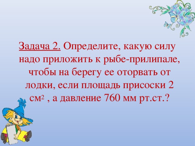  Задача 2. Определите, какую силу надо приложить к рыбе-прилипале, чтобы на берегу ее оторвать от лодки, если площадь присоски 2 см 2 , а давление 760 мм рт.ст.? 