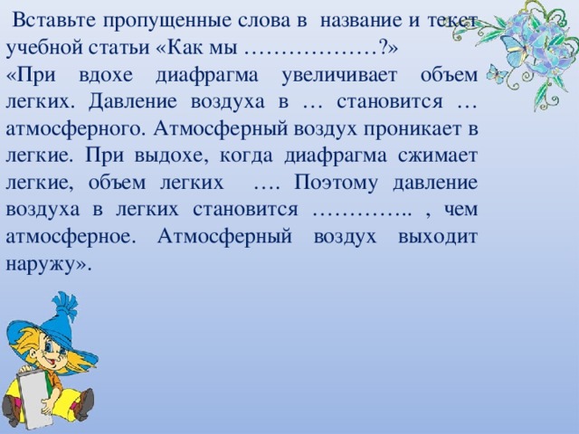  Вставьте пропущенные слова в название и текст учебной статьи «Как мы ………………?» «При вдохе диафрагма увеличивает объем легких. Давление воздуха в … становится …атмосферного. Атмосферный воздух проникает в легкие. При выдохе, когда диафрагма сжимает легкие, объем легких …. Поэтому давление воздуха в легких становится  ………….. , чем атмосферное. Атмосферный воздух выходит наружу». 