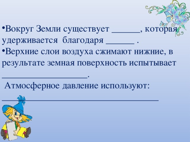 Вокруг Земли существует ______, которая удерживается благодаря ______ . Верхние слои воздуха сжимают нижние, в результате земная поверхность испытывает __________________.  Атмосферное давление используют: _________________________________ 