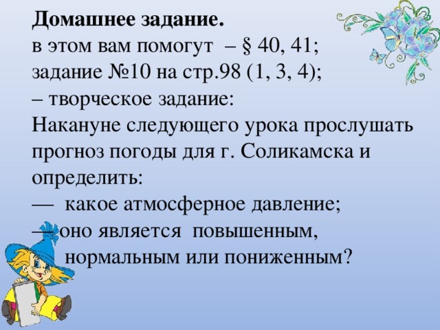 Домашнее задание. в этом вам помогут  – § 40, 41;  задание №10 на стр.98 (1, 3, 4); – творческое задание: Накануне следующего урока прослушать прогноз погоды для г. Соликамска и определить: — какое атмосферное давление; — оно является повышенным,  нормальным или пониженным? 