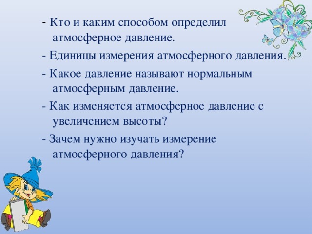 - Кто и каким способом определил атмосферное давление. - Единицы измерения атмосферного давления. - Какое давление называют нормальным атмосферным давление. - Как изменяется атмосферное давление с увеличением высоты? - Зачем нужно изучать измерение атмосферного давления? 