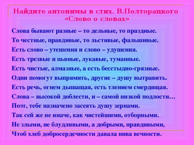 Найдите антонимы в стих. В.Полторацкого  «Слово о словах» Слова бывают разные – то дельные, то праздные. То честные, правдивые, то льстивые, фальшивые. Есть слово – утешения и слово – удушения. Есть трезвые и пьяные, лукавые, туманные. Есть чистые, алмазные, а есть бесстыдно-грязные. Одни помогут выпрямить, другие – душу вытравить. Есть речь, огнем дышащая, есть тлением смердящая. Слова – высокой доблести, и – самой низкой подлости… Поэт, тебе назначено засеять душу зернами. Так сей же не иначе, как чистейшими, отборными. Не злыми, не блудливыми, а добрыми, правдивыми, Чтоб хлеб добросердечности давала нива вечности. 