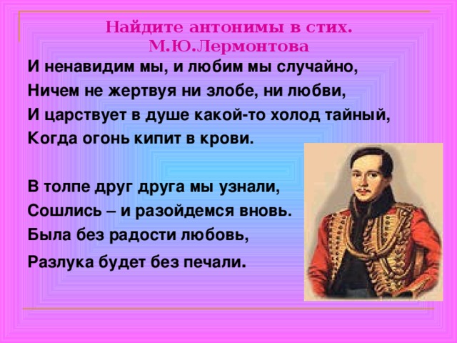 Найдите антонимы в стих. М.Ю.Лермонтова И ненавидим мы, и любим мы случайно, Ничем не жертвуя ни злобе, ни любви, И царствует в душе какой-то холод тайный, Когда огонь кипит в крови.  В толпе друг друга мы узнали, Сошлись – и разойдемся вновь. Была без радости любовь, Разлука будет без печали . 