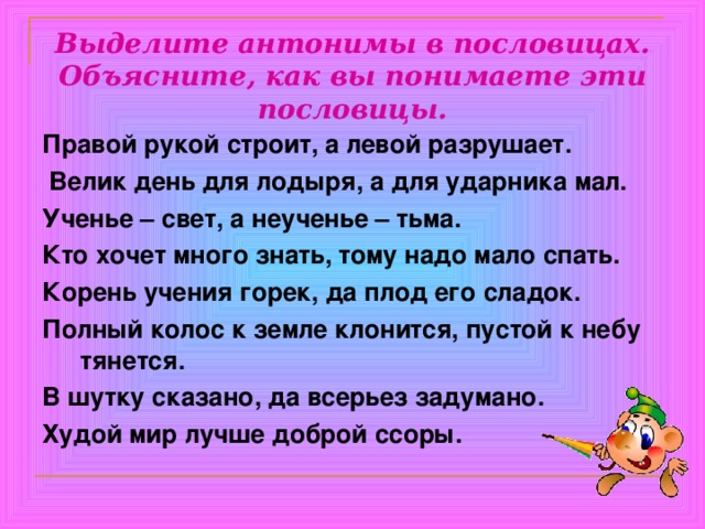 Выделите антонимы в пословицах. Объясните, как вы понимаете эти пословицы. Правой рукой строит, а левой разрушает.  Велик день для лодыря, а для ударника мал. Ученье – свет, а неученье – тьма. Кто хочет много знать, тому надо мало спать. Корень учения горек, да плод его сладок. Полный колос к земле клонится, пустой к небу тянется. В шутку сказано, да всерьез задумано. Худой мир лучше доброй ссоры. 
