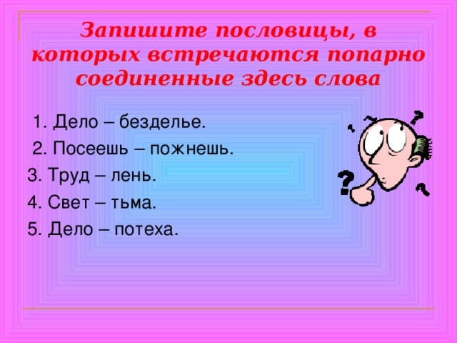 Запишите пословицы, в которых встречаются попарно соединенные здесь слова  1. Дело – безделье.  2. Посеешь – пожнешь. 3. Труд – лень. 4. Свет – тьма. 5. Дело – потеха. 