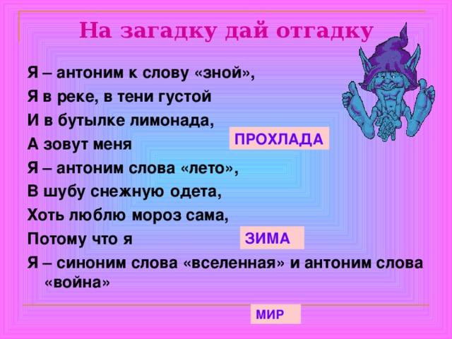 На загадку дай отгадку Я – антоним к слову «зной», Я в реке, в тени густой И в бутылке лимонада, А зовут меня Я – антоним слова «лето», В шубу снежную одета, Хоть люблю мороз сама, Потому что я Я – синоним слова «вселенная» и антоним слова «война» ПРОХЛАДА ЗИМА МИР 