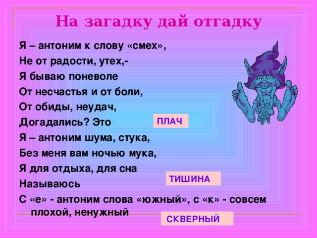 На загадку дай отгадку Я – антоним к слову «смех», Не от радости, утех,- Я бываю поневоле От несчастья и от боли, От обиды, неудач, Догадались? Это Я – антоним шума, стука, Без меня вам ночью мука, Я для отдыха, для сна Называюсь С «е» - антоним слова «южный», с «к» - совсем плохой, ненужный ПЛАЧ ТИШИНА  СКВЕРНЫЙ 