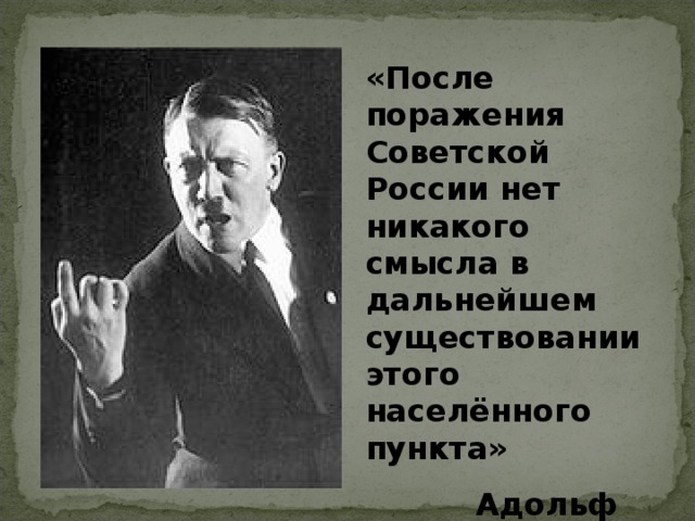 «После поражения Советской России нет никакого смысла в дальнейшем существовании этого населённого пункта»  Адольф Гитлер  Адольф Гитлер 