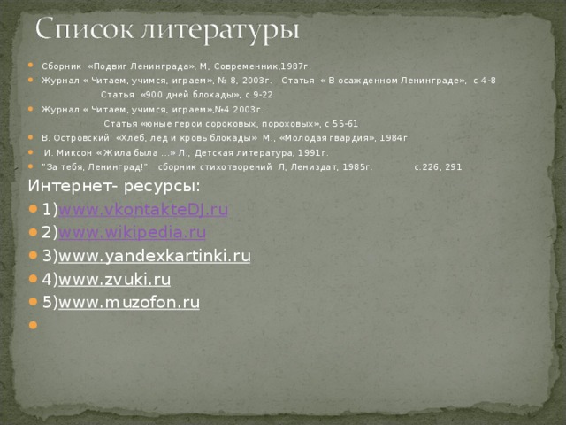Сборник «Подвиг Ленинграда», М, Современник,1987г. Журнал « Читаем, учимся, играем», № 8, 2003г. Статья « В осажденном Ленинграде», с 4-8  Статья «900 дней блокады», с 9-22 Журнал « Читаем, учимся, играем»,№4 2003г.  Статья «юные герои сороковых, пороховых», с 55-61 В. Островский «Хлеб, лед и кровь блокады» М., «Молодая гвардия», 1984г  И. Миксон « Жила была …» Л., Детская литература, 1991г. ” За тебя, Ленинград!” сборник стихотворений Л, Лениздат, 1985г. с.226, 291 Интернет- ресурсы: 1) www . vkontakteDJ . ru 2) www . wikipedia . ru 3) www . yandexkartinki . ru 4) www . zvuki . ru 5) www . muzofon . ru    