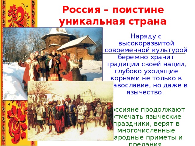 Россия – поистине уникальная страна Наряду с высокоразвитой современной культурой бережно хранит традиции своей нации, глубоко уходящие корнями не только в православие, но даже в язычество. Россияне продолжают отмечать языческие праздники, верят в многочисленные народные приметы и предания. 