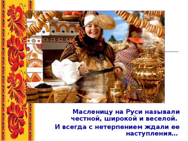       Масленицу на Руси называли честной, широкой и веселой. И всегда с нетерпением ждали ее наступления…  