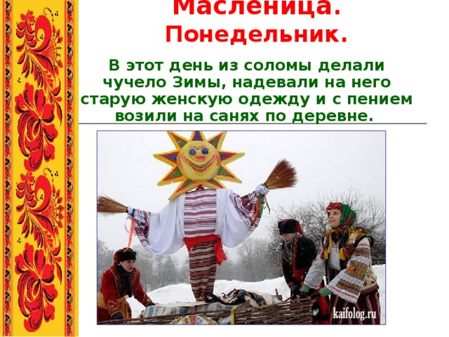 Масленица . Понедельник. В этот день из соломы делали чучело Зимы, надевали на него старую женскую одежду и с пением возили на санях по деревне.  