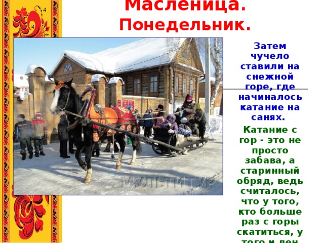 Масленица . Понедельник. Затем чучело ставили на снежной горе, где начиналось катание на санях. Катание с гор - это не просто забава, а старинный обряд, ведь считалось, что у того, кто больше раз с горы скатиться, у того и лен выше будет.  