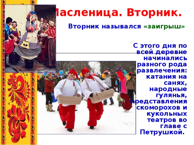 Масленица. Вторник. Вторник назывался «заигрыш» С этого дня по всей деревне начинались разного рода развлечения: катания на санях, народные гулянья, представления скоморохов и кукольных театров во главе с Петрушкой. 