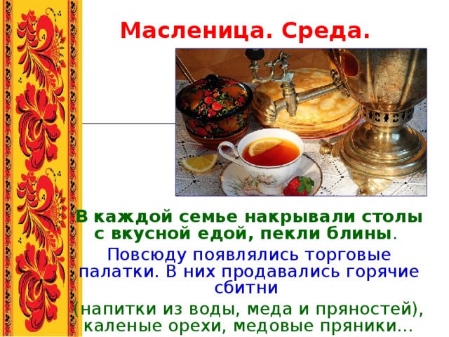 Масленица. Среда. В каждой семье накрывали столы с вкусной едой, пекли блины . Повсюду появлялись торговые палатки. В них продавались горячие сбитни  (напитки из воды, меда и пряностей), каленые орехи, медовые пряники… 