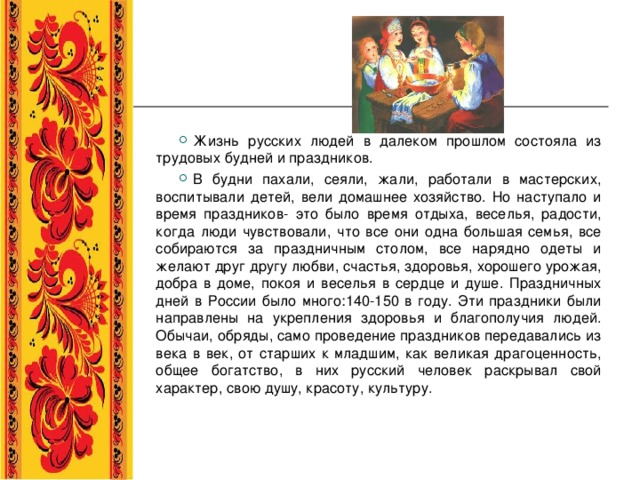 Жизнь русских людей в далеком прошлом состояла из трудовых будней и праздников. В будни пахали, сеяли, жали, работали в мастерских, воспитывали детей, вели домашнее хозяйство. Но наступало и время праздников- это было время отдыха, веселья, радости, когда люди чувствовали, что все они одна большая семья, все собираются за праздничным столом, все нарядно одеты и желают друг другу любви, счастья, здоровья, хорошего урожая, добра в доме, покоя и веселья в сердце и душе. Праздничных дней в России было много:140-150 в году. Эти праздники были направлены на укрепления здоровья и благополучия людей. Обычаи, обряды, само проведение праздников передавались из века в век, от старших к младшим, как великая драгоценность, общее богатство, в них русский человек раскрывал свой характер, свою душу, красоту, культуру.  