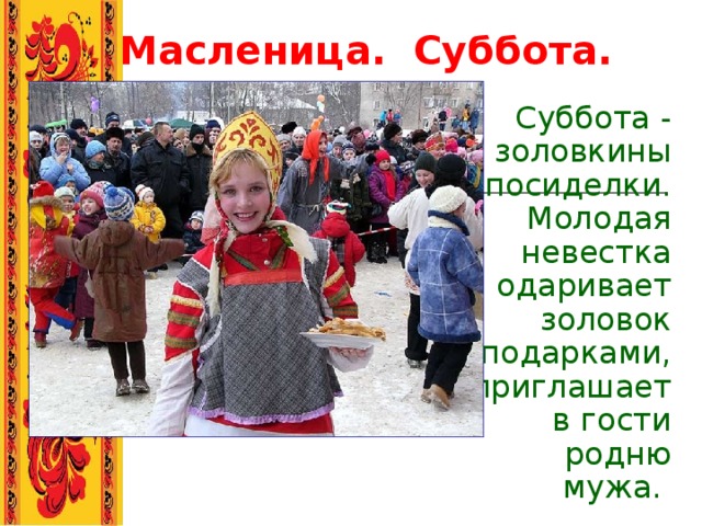 Масленица.  Суббота. Суббота - золовкины посиделки. Молодая невестка одаривает золовок подарками, приглашает в гости родню мужа.    