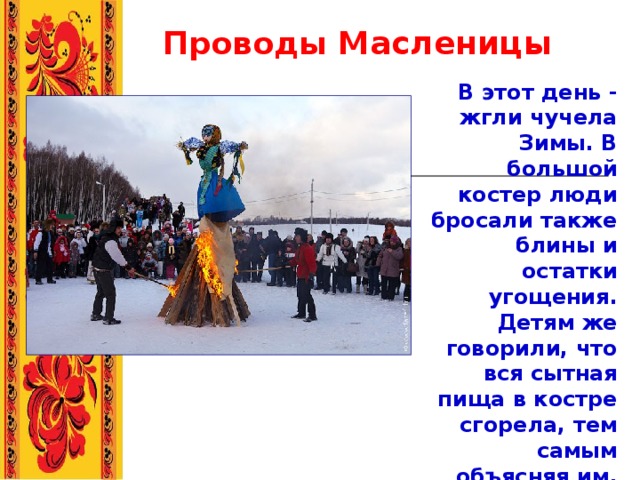   Проводы  Масленицы В этот день - жгли чучела Зимы. В большой костер люди бросали также блины и остатки угощения. Детям же говорили, что вся сытная пища в костре сгорела, тем самым объясняя им, почему в Великий пост едят только постную пищу.  