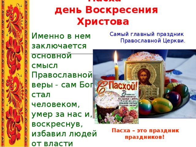 Пасха  день Воскресения Христова  Именно в нем заключается основной смысл Православной веры - сам Бог стал человеком, умер за нас и, воскреснув, избавил людей от власти смерти и греха.  Самый главный праздник Православной Церкви. Пасха – это праздник праздников!   