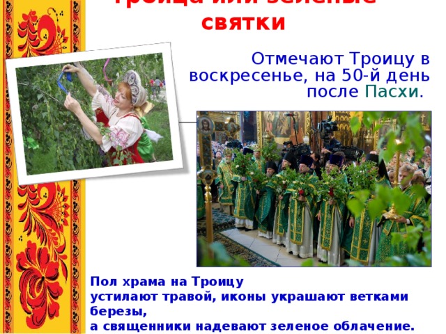     Троица или зеленые святки   Отмечают Троицу в воскресенье, на 50-й день после  Пасхи .        Пол храма на Троицу устилают травой, иконы украшают ветками березы, а священники надевают зеленое облачение. 