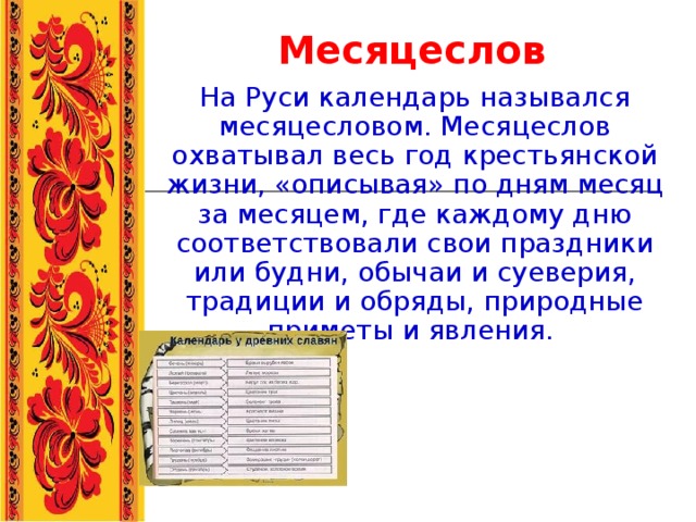 Месяцеслов На Руси календарь назывался месяцесловом. Месяцеслов охватывал весь год крестьянской жизни, «описывая» по дням месяц за месяцем, где каждому дню соответствовали свои праздники или будни, обычаи и суеверия, традиции и обряды, природные приметы и явления.  