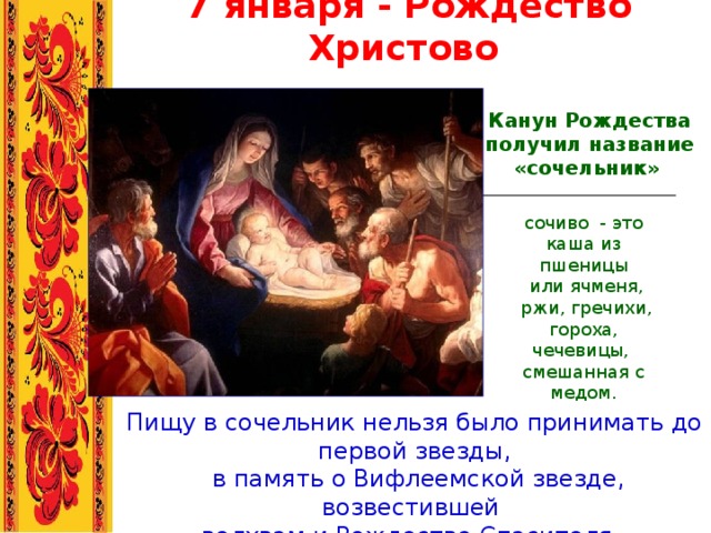 7 января - Рождество Христово  Канун Рождества получил название «сочельник»  сочиво - это каша из пшеницы  или ячменя,  ржи, гречихи, гороха, чечевицы, смешанная с медом. Пищу в сочельник нельзя было принимать до первой звезды,  в память о Вифлеемской звезде, возвестившей волхвам и Рождестве Спасителя. 