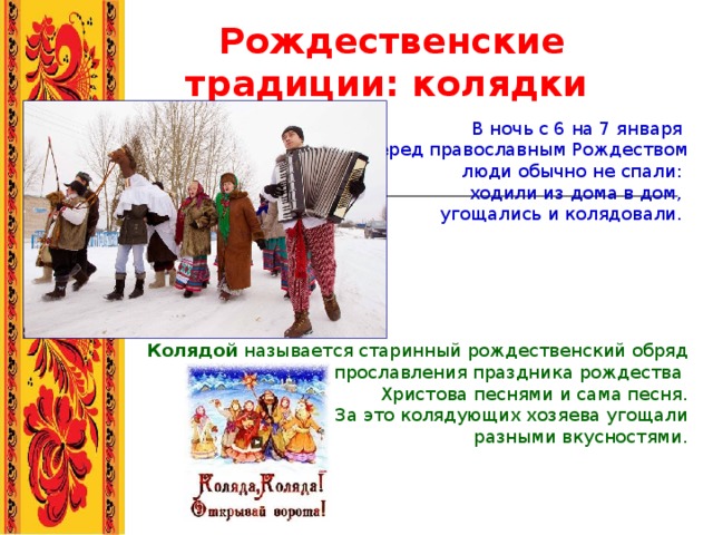 Рождественские традиции: колядки  В ночь с 6 на 7 января перед православным Рождеством  люди обычно не спали: ходили из дома в дом, угощались и колядовали. Колядой называется старинный рождественский обряд прославления праздника рождества Христова песнями и сама песня. За это колядующих хозяева угощали  разными вкусностями. 