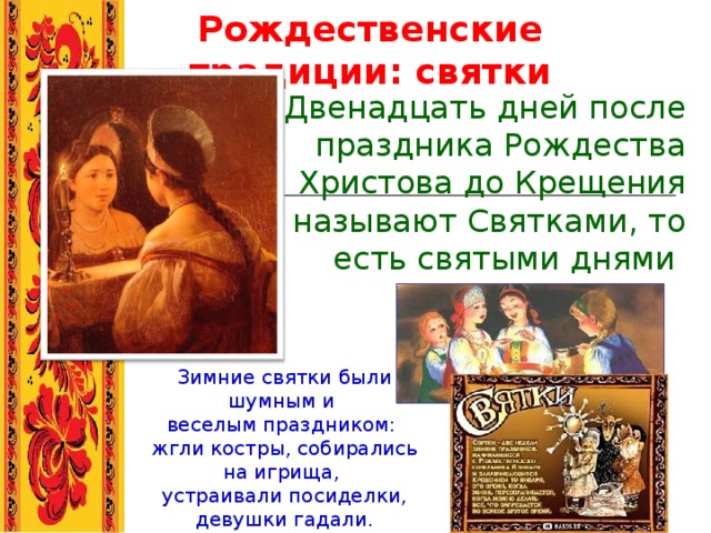 Рождественские традиции: святки Двенадцать дней после праздника Рождества Христова до Крещения называют Святками, то есть святыми днями  Зимние святки были шумным и веселым праздником: жгли костры, собирались на игрища, устраивали посиделки, девушки гадали. 