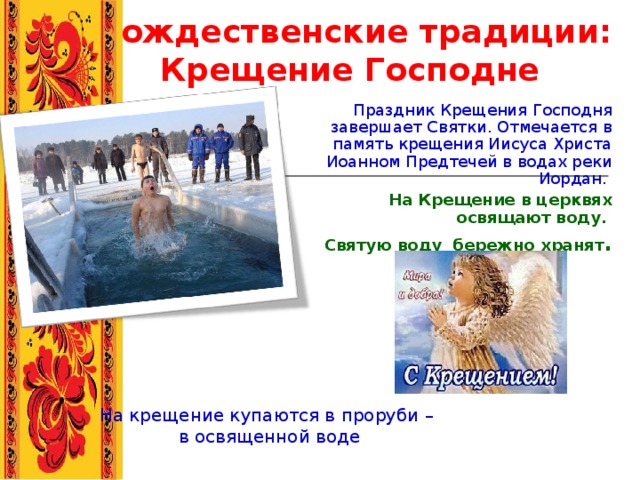 Рождественские традиции: Крещение Господне  Праздник Крещения Господня завершает Святки. Отмечается в память крещения Иисуса Христа Иоанном Предтечей в водах реки Иордан.  На Крещение в церквях освящают воду. Святую воду бережно хранят . На крещение купаются в проруби –  в освященной воде 