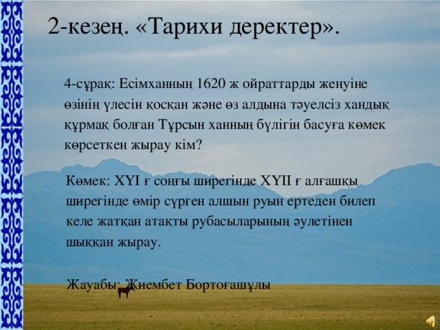 2-кезең. «Тарихи деректер». 4-сұрақ: Есімханның 1620 ж ойраттарды жеңуіне өзінің үлесін қосқан және өз алдына тәуелсіз хандық құрмақ болған Тұрсын ханның бүлігін басуға көмек көрсеткен жырау кім? Көмек: ХҮІ ғ соңғы ширегінде ХҮІІ ғ алғашқы ширегінде өмір сүрген алшын руын ертеден билеп келе жатқан атақты рубасыларының әулетінен шыққан жырау. Жауабы: Жиембет Бортоғашұлы