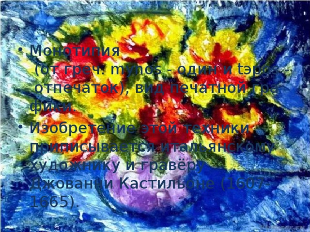 Монотипия  (от греч. mуnos - один и tэpos - отпечаток), вид печатной графики. Изобретение этой техники приписывается итальянскому художнику и гравёру Джованни Кастильоне (1607-1665).   