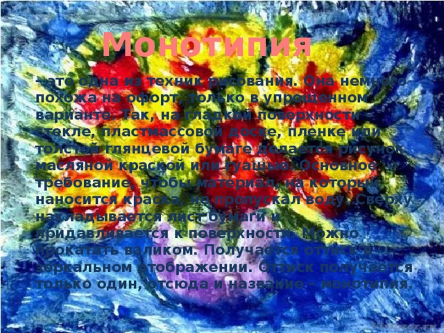 Монотипия  – это одна из техник рисования. Она немного похожа на офорт, только в упрощенном варианте. Так, на гладкой поверхности – стекле, пластмассовой доске, пленке или толстой глянцевой бумаге делается рисунок масляной краской или гуашью. Основное требование, чтобы материал, на который наносится краска, не пропускал воду. Сверху накладывается лист бумаги и придавливается к поверхности. Можно прокатать валиком. Получается оттиск в зеркальном отображении. Оттиск получается только один, отсюда и название – монотипия. 